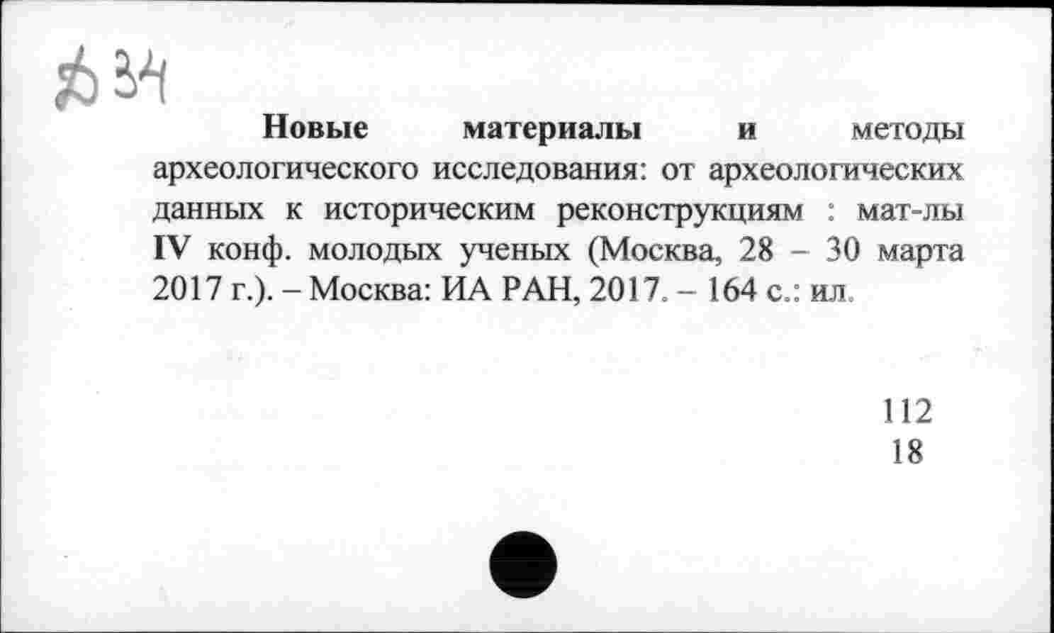 ﻿J6W
Новые материалы и методы археологического исследования: от археологических данных к историческим реконструкциям : мат-лы IV конф, молодых ученых (Москва, 28 - 30 марта 2017 г.). - Москва: ИА РАН, 2017. - 164 с.: ил.
112
18